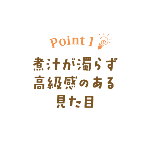 Point 1　煮汁が濁らず高級感のある見た目