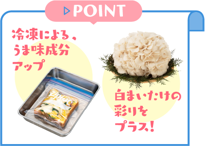 POINT　冷凍による、うま味成分アップ！白まいたけの彩りをプラス！