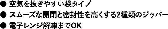 ●空気を抜きやすい袋タイプ●スムーズな開閉と密封性を高くする2種類のジッパー● 電子レンジ解凍までOK