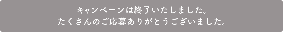キャンペーンは終了いたしました。たくさんのご応募ありがとうございました。