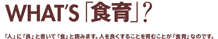 WHAT'S「食育」？「人」に「良」と書いて「食」と読みます。人を良くすることを育むことが「食育」なのです。