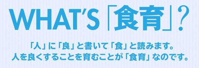 WHAT'S 「食育」？「人」に「良」と書いて「食」と読みます。 人を良くすることを育むことが「食育」なのです。