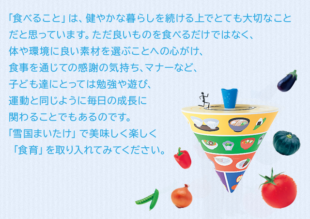 「食べること」は、健やかな暮らしを続ける上でとても大切なことだと思っています。ただ良いものを食べるだけではなく、体や環境に良い素材を選ぶことへの心がけ、食事を通じての感謝の気持ち、マナーなど、子ども達にとっては勉強や遊び、運動と同じように毎日の成長に関わることでもあるのです。「雪国まいたけ」で美味しく楽しく「食育」を取り入れてみてください。