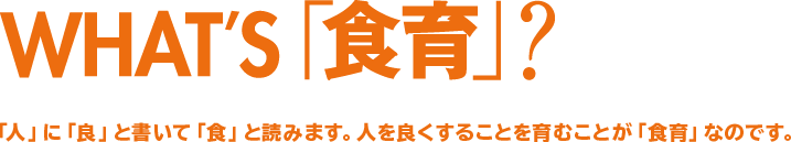 WHAT'S「食育」？「人」に「良」と書いて「食」と読みます。人を良くすることを育むことが「食育」なのです。