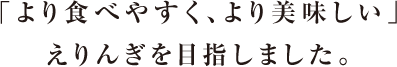 「より食べやすく、より美味しい」えりんぎを目指しました。