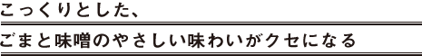こっくりとした、ごまと味噌のやさしい味わいがクセになる